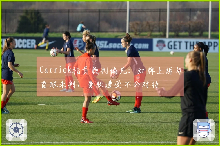 Carrick指责裁判偏见：红牌上诉与首球未判，曼联遭受不公对待