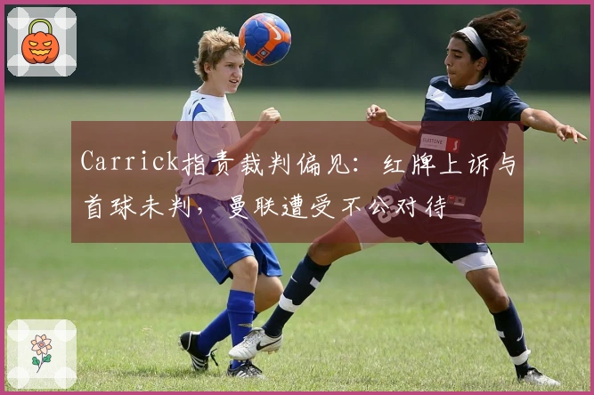 Carrick指责裁判偏见：红牌上诉与首球未判，曼联遭受不公对待