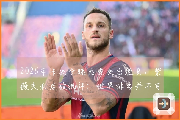 2026辛卡决今晚九点决出胜负，紫薇失利后被批评：世界排名并不可信
