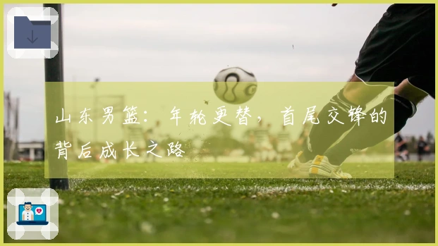 山东男篮：年轮更替，首尾交锋的背后成长之路