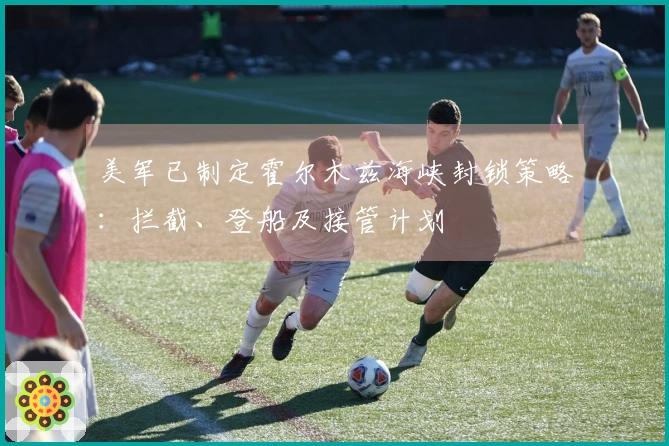 美军已制定霍尔木兹海峡封锁策略：拦截、登船及接管计划