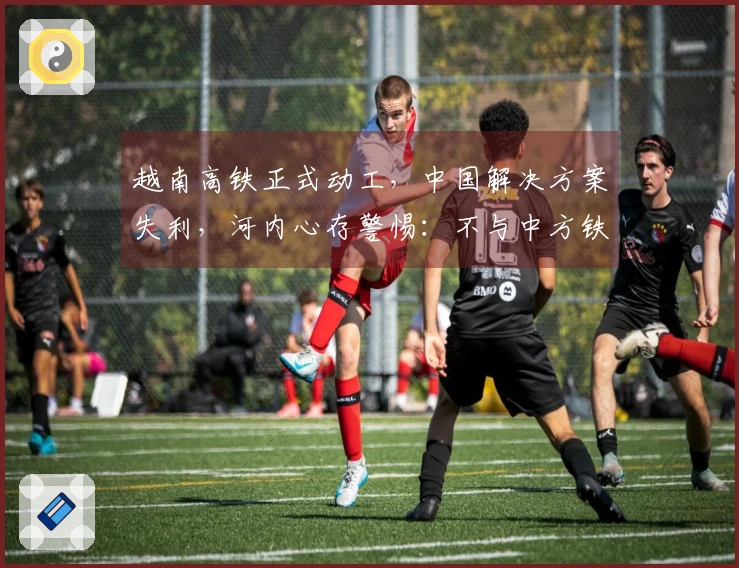 越南高铁正式动工，中国解决方案失利，河内心存警惕：不与中方铁路连接