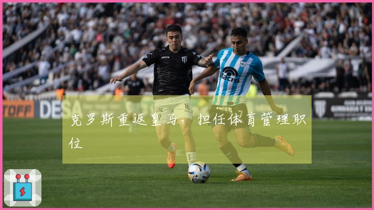 克罗斯重返皇马，担任体育管理职位