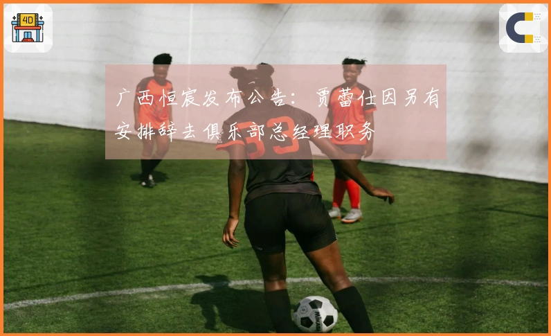 广西恒宸发布公告：贾蕾仕因另有安排辞去俱乐部总经理职务