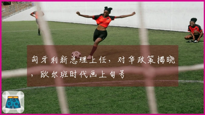 匈牙利新总理上任，对华政策揭晓，欧尔班时代画上句号